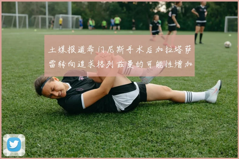 土媒报道希门尼斯手术后加拉塔萨雷转向追求格列兹曼的可能性增加