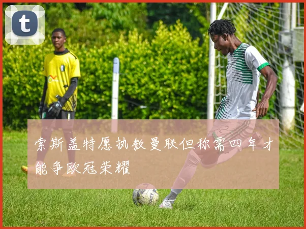 索斯盖特愿执教曼联但称需四年才能争欧冠荣耀