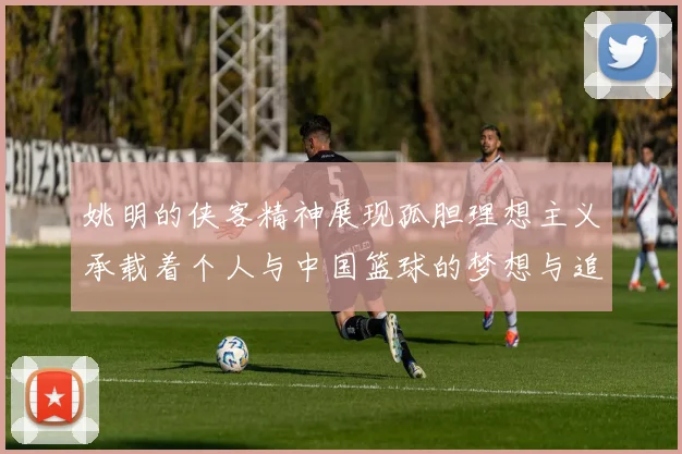 姚明的侠客精神展现孤胆理想主义承载着个人与中国篮球的梦想与追求