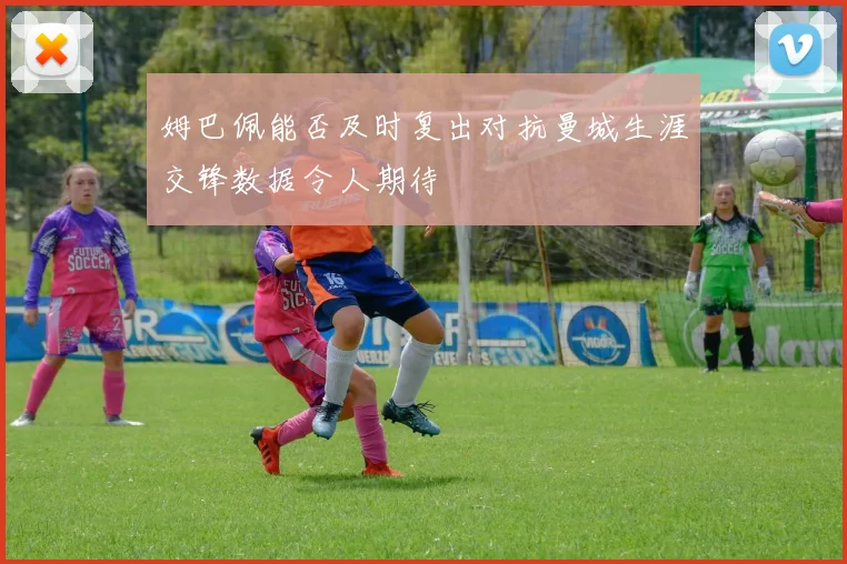 姆巴佩能否及时复出对抗曼城生涯交锋数据令人期待