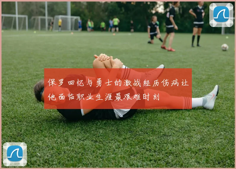 保罗回忆与勇士的激战经历伤病让他面临职业生涯最艰难时刻