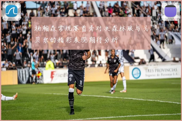 杨瀚森常规赛首秀对决森林狼与戈贝尔的精彩表现期待分析