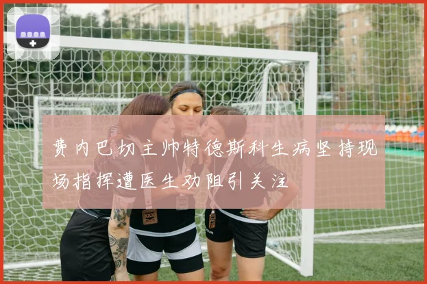 费内巴切主帅特德斯科生病坚持现场指挥遭医生劝阻引关注