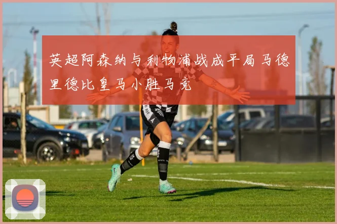 英超阿森纳与利物浦战成平局马德里德比皇马小胜马竞