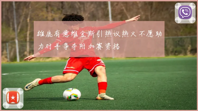 雄鹿有意维金斯引热议热火不愿助力对手争夺附加赛资格