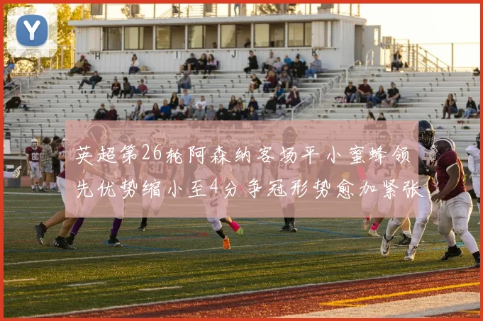 英超第26轮阿森纳客场平小蜜蜂领先优势缩小至4分争冠形势愈加紧张