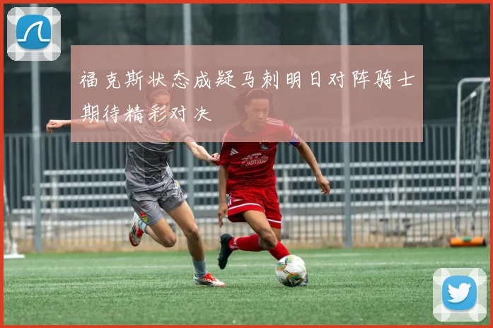 福克斯状态成疑马刺明日对阵骑士期待精彩对决