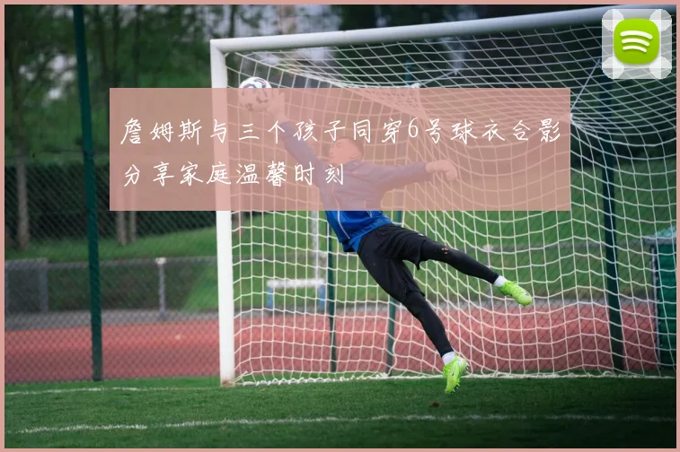 詹姆斯与三个孩子同穿6号球衣合影分享家庭温馨时刻