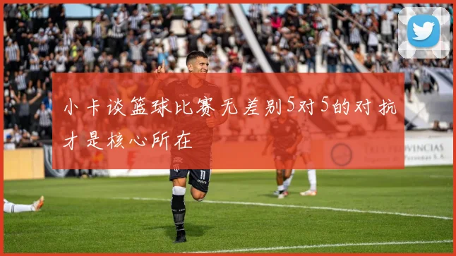小卡谈篮球比赛无差别5对5的对抗才是核心所在