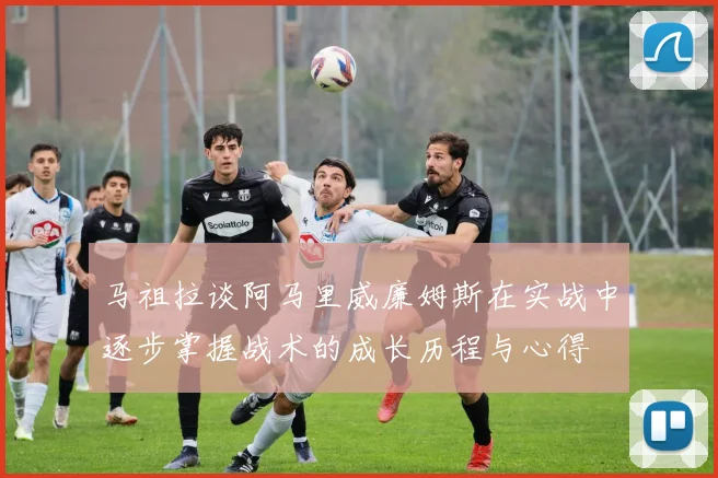 马祖拉谈阿马里威廉姆斯在实战中逐步掌握战术的成长历程与心得