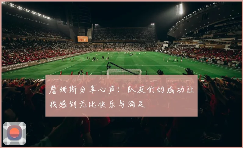 詹姆斯分享心声：队友们的成功让我感到无比快乐与满足