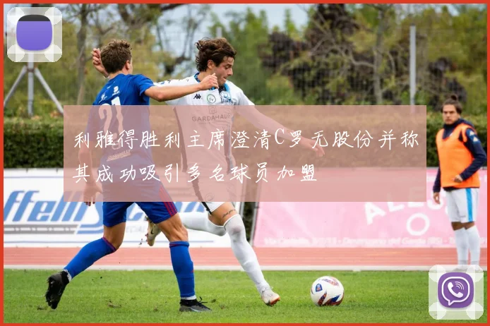 利雅得胜利主席澄清C罗无股份并称其成功吸引多名球员加盟