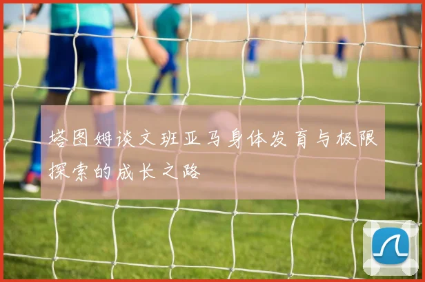 塔图姆谈文班亚马身体发育与极限探索的成长之路