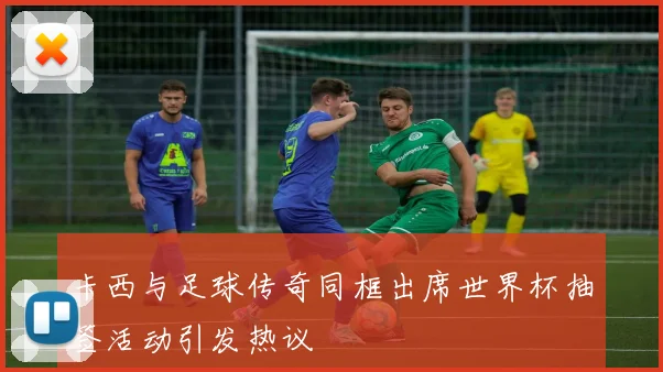 卡西与足球传奇同框出席世界杯抽签活动引发热议