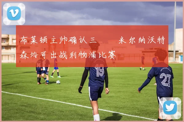 布莱顿主帅确认三笘薫米尔纳沃特森均可出战利物浦比赛
