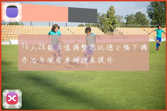 76人2K能力值调整恩比德小幅下调乔治与埃奇库姆迎来提升