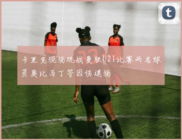 卡里克现场观战曼联U21比赛两名球员奥比马丁等因伤退场