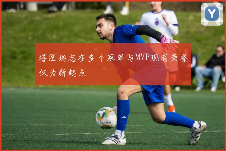 塔图姆志在多个冠军与MVP现有荣誉仅为新起点