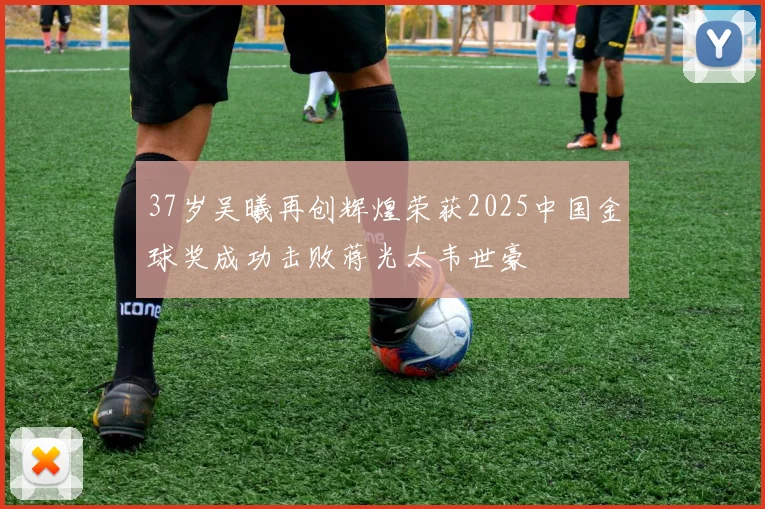 37岁吴曦再创辉煌荣获2025中国金球奖成功击败蒋光太韦世豪