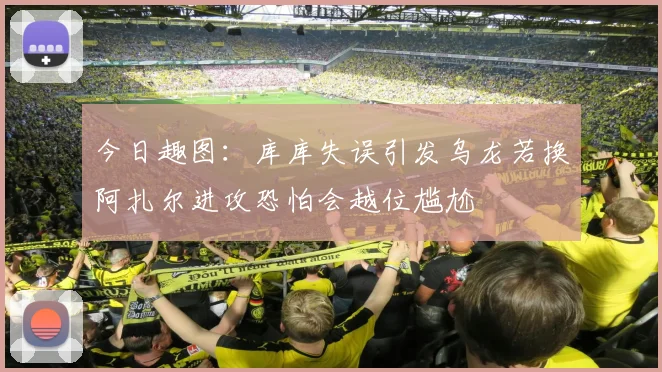 今日趣图：库库失误引发乌龙若换阿扎尔进攻恐怕会越位尴尬