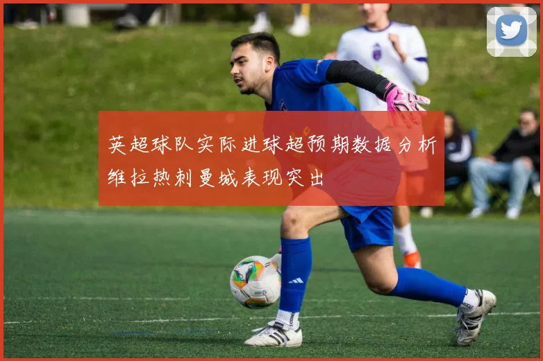 英超球队实际进球超预期数据分析维拉热刺曼城表现突出