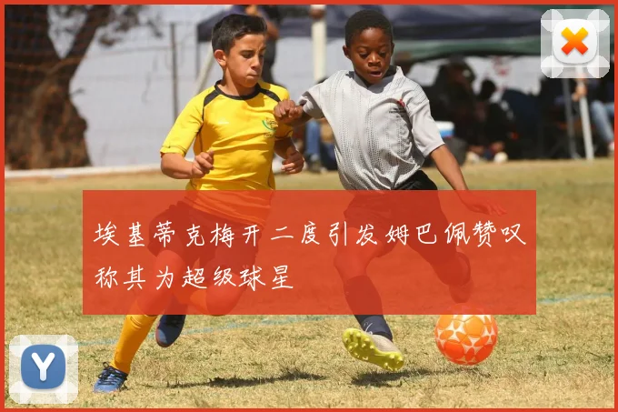 埃基蒂克梅开二度引发姆巴佩赞叹称其为超级球星
