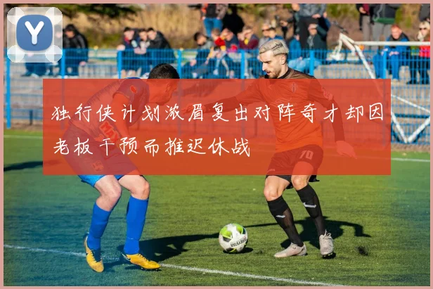 独行侠计划浓眉复出对阵奇才却因老板干预而推迟休战