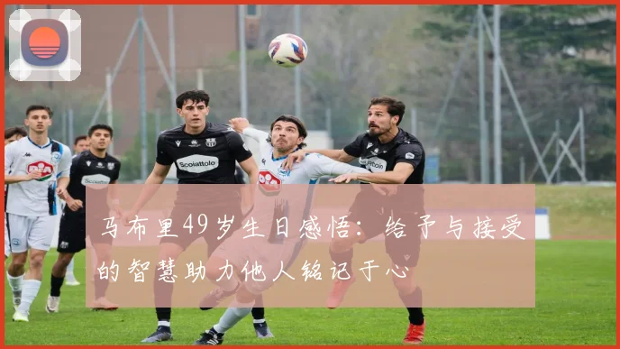 马布里49岁生日感悟：给予与接受的智慧助力他人铭记于心
