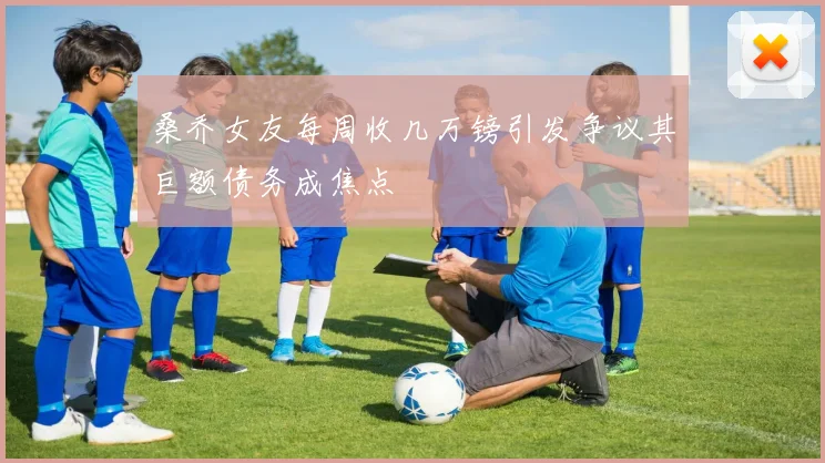 桑乔女友每周收几万镑引发争议其巨额债务成焦点
