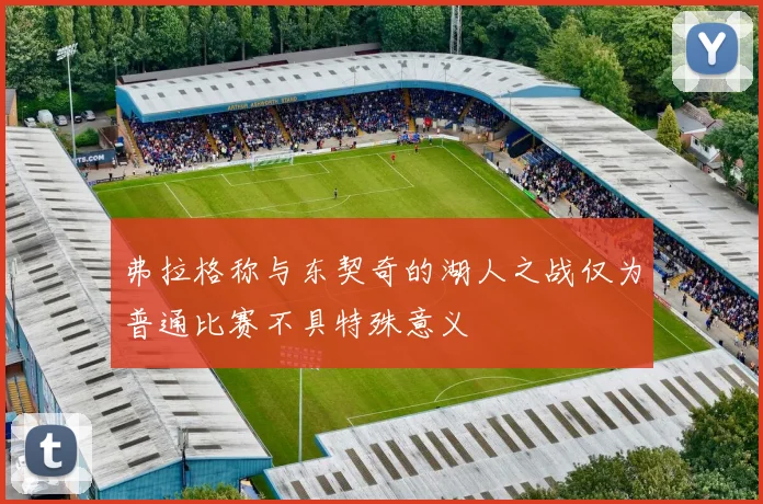 弗拉格称与东契奇的湖人之战仅为普通比赛不具特殊意义