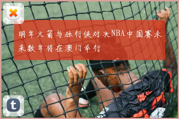 明年火箭与独行侠对决NBA中国赛未来数年将在澳门举行