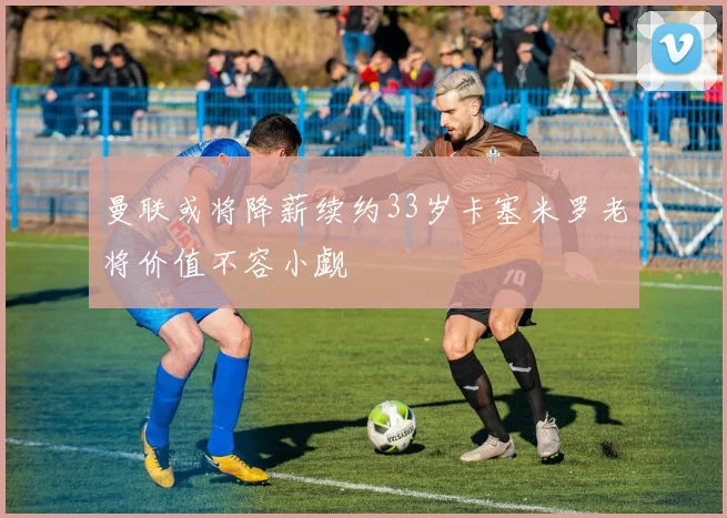 曼联或将降薪续约33岁卡塞米罗老将价值不容小觑