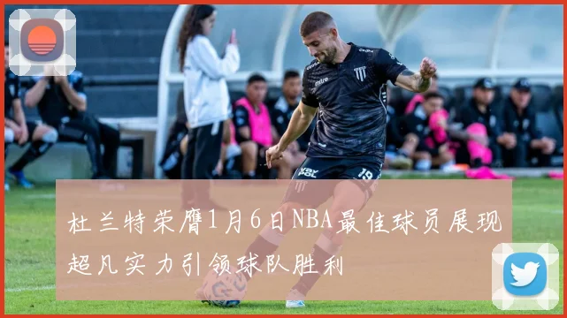 杜兰特荣膺1月6日NBA最佳球员展现超凡实力引领球队胜利