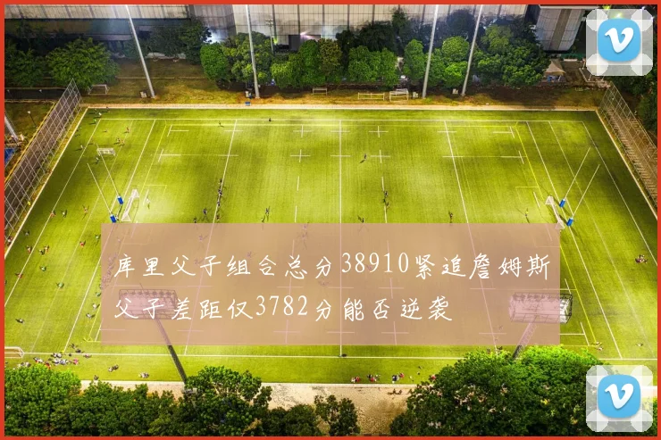 库里父子组合总分38910紧追詹姆斯父子差距仅3782分能否逆袭