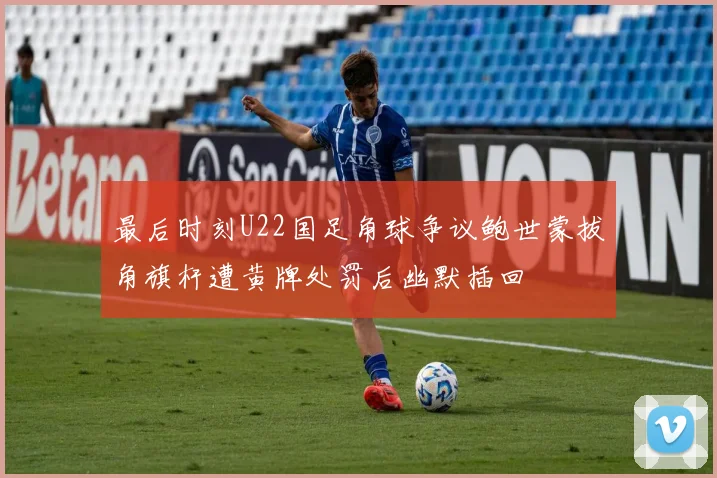 最后时刻U22国足角球争议鲍世蒙拔角旗杆遭黄牌处罚后幽默插回
