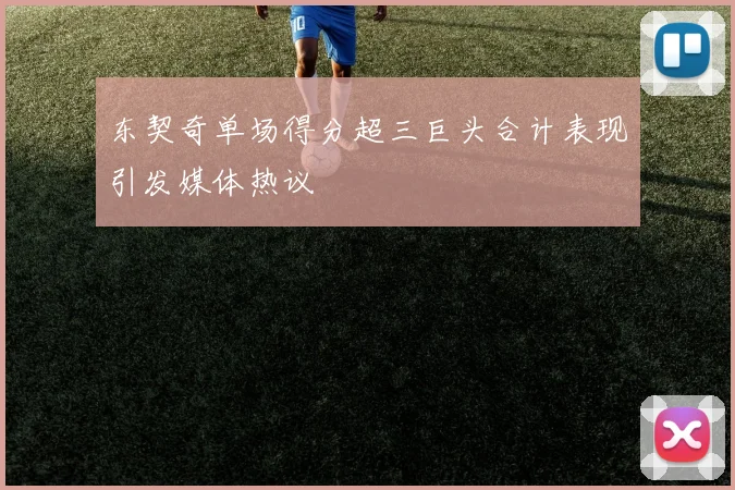 东契奇单场得分超三巨头合计表现引发媒体热议
