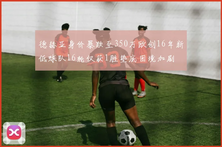 德赫亚身价暴跌至350万欧创16年新低球队16轮仅获1胜垫底困境加剧