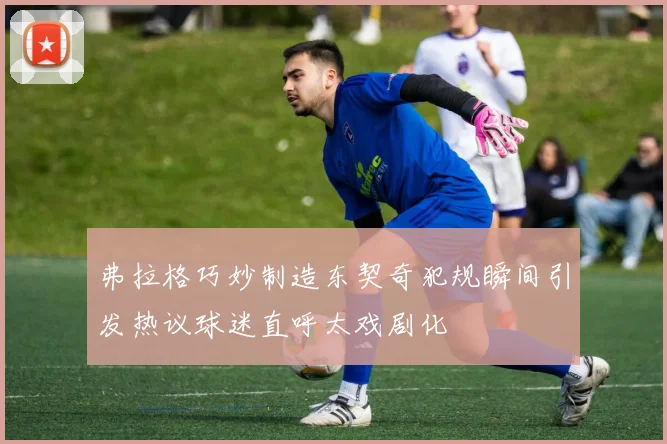 弗拉格巧妙制造东契奇犯规瞬间引发热议球迷直呼太戏剧化