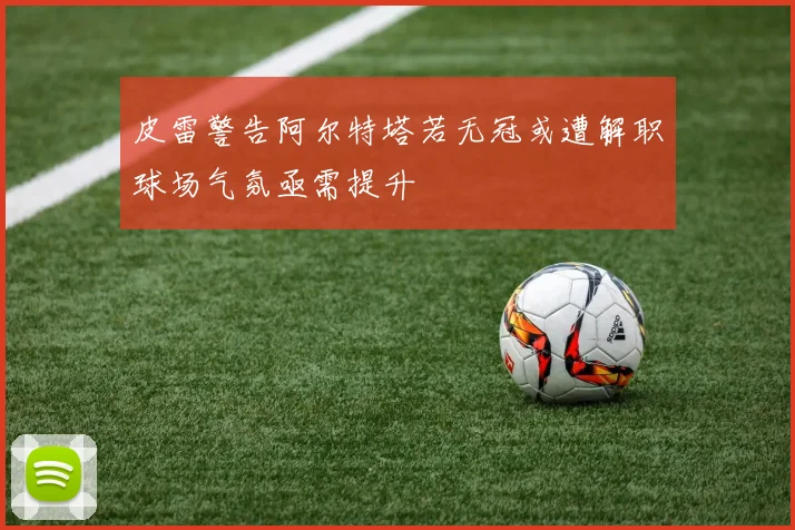 皮雷警告阿尔特塔若无冠或遭解职球场气氛亟需提升